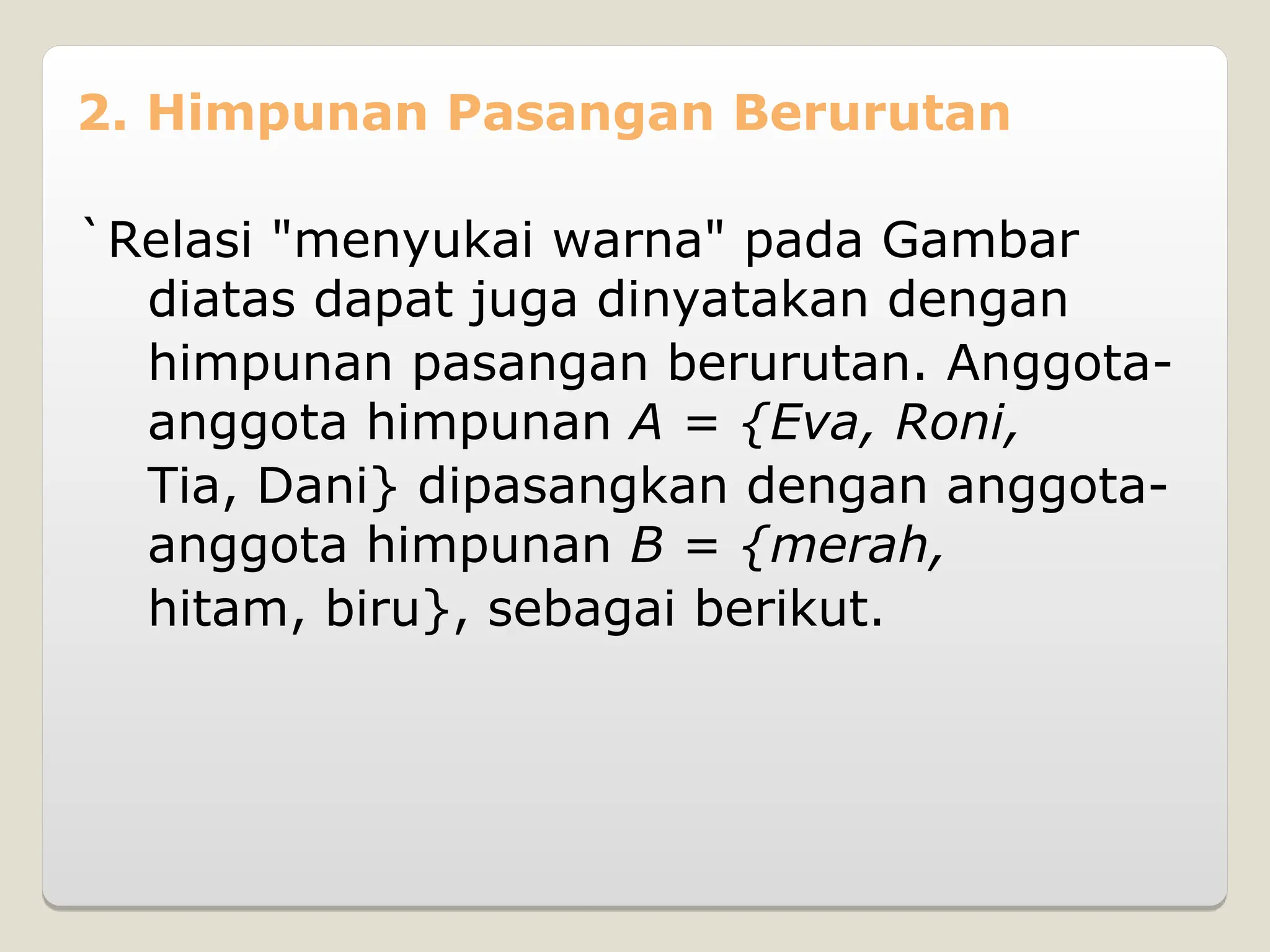 2. Himpunan Pasangan Berurutan
`Relasi "menyukai warna" pada Gambar
diatas dapat juga dinyatakan dengan
himpunan pasangan berurutan. Anggota-
anggota himpunan A = {Eva, Roni,
Tia, Dani} dipasangkan dengan anggota-
anggota himpunan B = {merah,
hitam, biru}, sebagai berikut.
 
