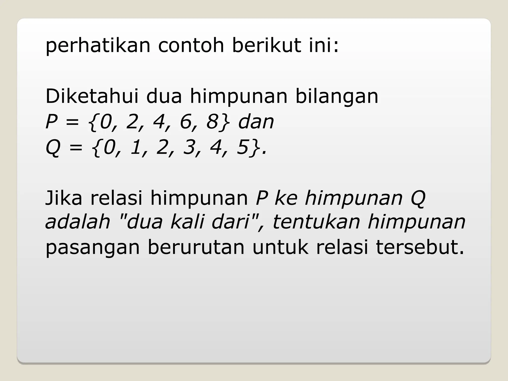 perhatikan contoh berikut ini:
Diketahui dua himpunan bilangan
P = {0, 2, 4, 6, 8} dan
Q = {0, 1, 2, 3, 4, 5}.
Jika relasi himpunan P ke himpunan Q
adalah "dua kali dari", tentukan himpunan
pasangan berurutan untuk relasi tersebut.
 