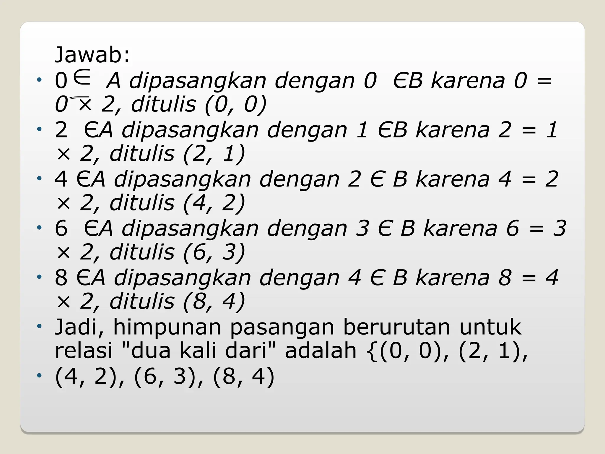 Jawab:
• 0 A dipasangkan dengan 0 ЄB karena 0 =
0 × 2, ditulis (0, 0)
• 2 ЄA dipasangkan dengan 1 ЄB karena 2 = 1
× 2, ditulis (2, 1)
• 4 ЄA dipasangkan dengan 2 Є B karena 4 = 2
× 2, ditulis (4, 2)
• 6 ЄA dipasangkan dengan 3 Є B karena 6 = 3
× 2, ditulis (6, 3)
• 8 ЄA dipasangkan dengan 4 Є B karena 8 = 4
× 2, ditulis (8, 4)
• Jadi, himpunan pasangan berurutan untuk
relasi "dua kali dari" adalah {(0, 0), (2, 1),
• (4, 2), (6, 3), (8, 4)


 