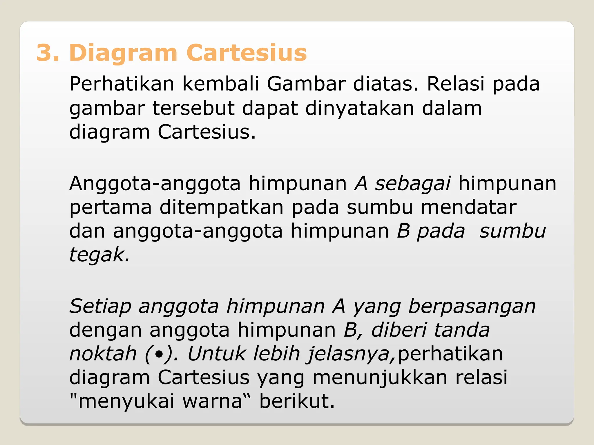 3. Diagram Cartesius
Perhatikan kembali Gambar diatas. Relasi pada
gambar tersebut dapat dinyatakan dalam
diagram Cartesius.
Anggota-anggota himpunan A sebagai himpunan
pertama ditempatkan pada sumbu mendatar
dan anggota-anggota himpunan B pada sumbu
tegak.
Setiap anggota himpunan A yang berpasangan
dengan anggota himpunan B, diberi tanda
noktah (•). Untuk lebih jelasnya,perhatikan
diagram Cartesius yang menunjukkan relasi
"menyukai warna“ berikut.
 