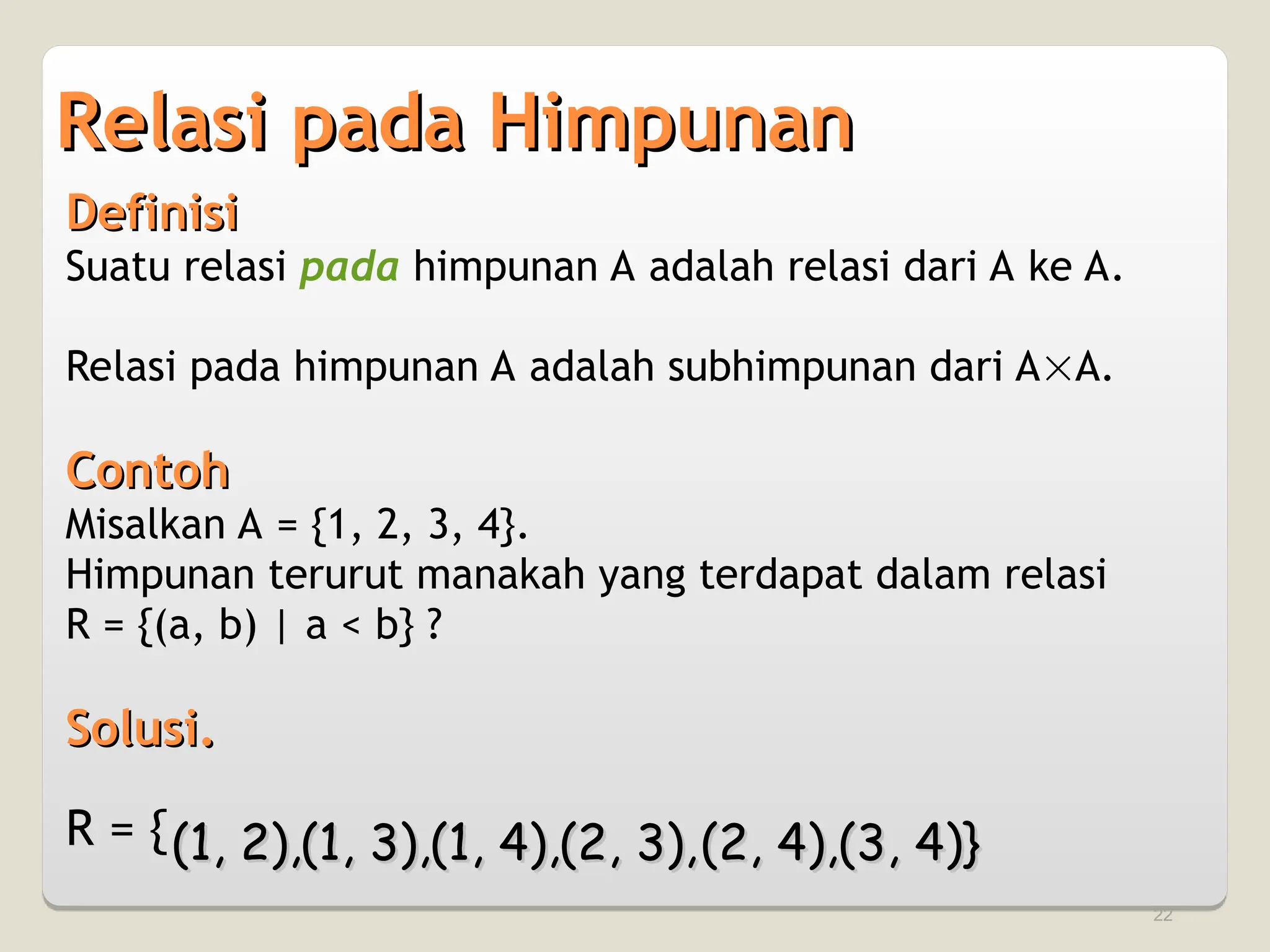 22
Relasi pada Himpunan
Relasi pada Himpunan
Definisi
Definisi
Suatu relasi pada himpunan A adalah relasi dari A ke A.
Relasi pada himpunan A adalah subhimpunan dari AA.
Contoh
Contoh
Misalkan A = {1, 2, 3, 4}.
Himpunan terurut manakah yang terdapat dalam relasi
R = {(a, b) | a < b} ?
Solusi.
Solusi.
R = {(1, 2),
(1, 2),(1, 3),
(1, 3),(1, 4),
(1, 4),(2, 3),
(2, 3),(2, 4),
(2, 4),(3, 4)}
(3, 4)}
 