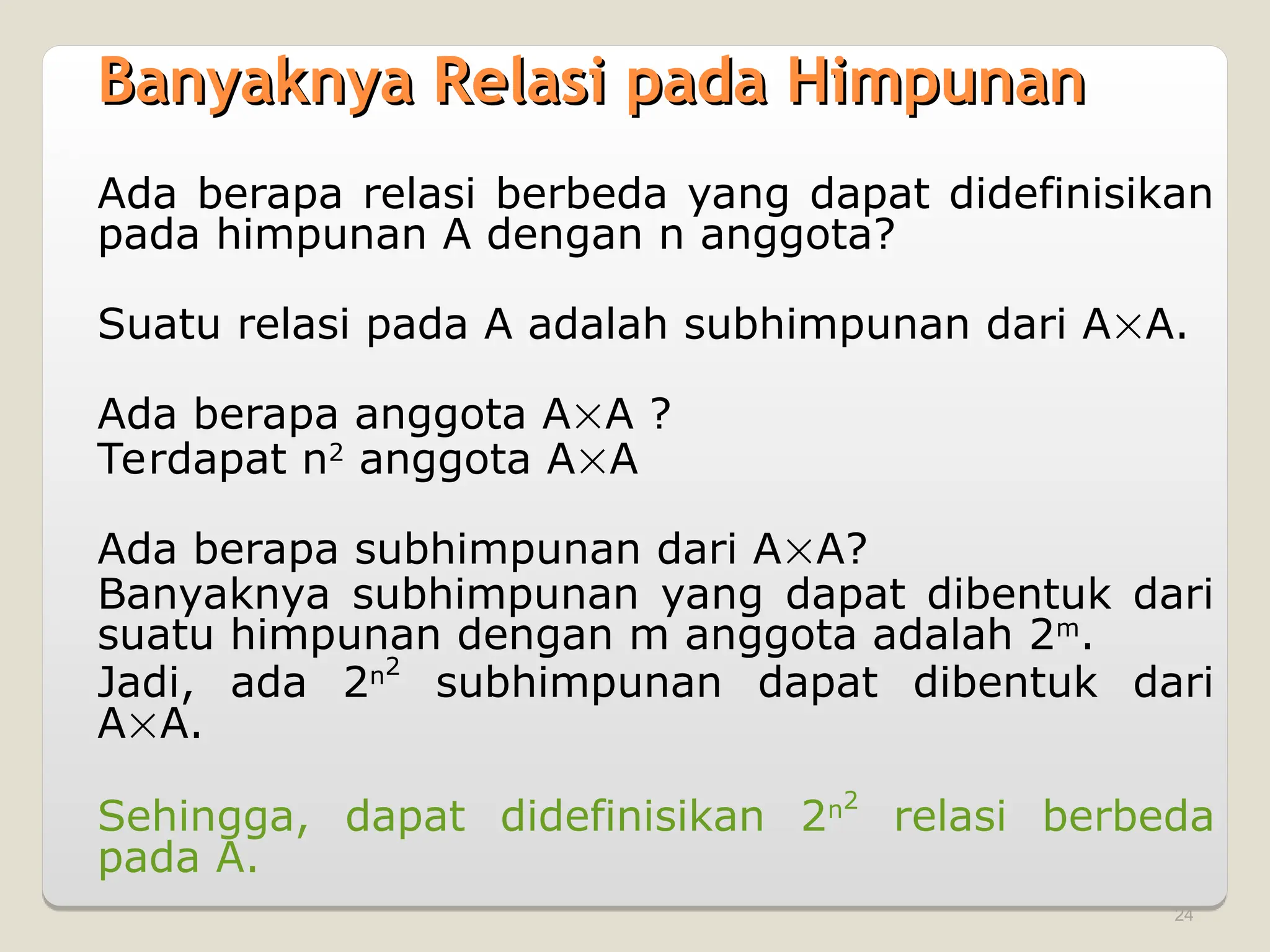 24
Banyaknya Relasi pada Himpunan
Banyaknya Relasi pada Himpunan
Ada berapa relasi berbeda yang dapat didefinisikan
pada himpunan A dengan n anggota?
Suatu relasi pada A adalah subhimpunan dari AA.
Ada berapa anggota AA ?
Terdapat n2
anggota AA
Ada berapa subhimpunan dari AA?
Banyaknya subhimpunan yang dapat dibentuk dari
suatu himpunan dengan m anggota adalah 2m
.
Jadi, ada 2n2
subhimpunan dapat dibentuk dari
AA.
Sehingga, dapat didefinisikan 2n2
relasi berbeda
pada A.
 