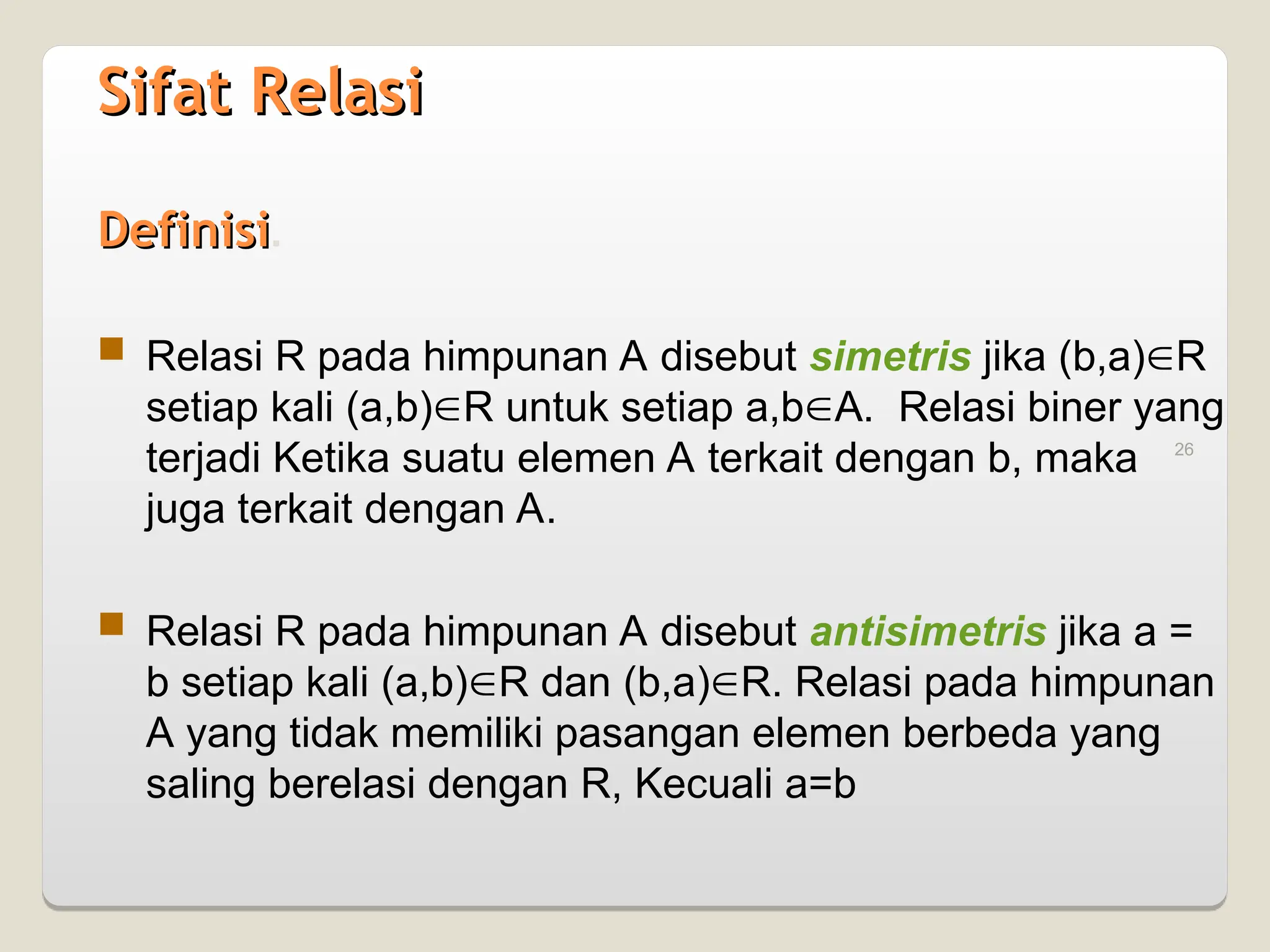 26
Sifat Relasi
Sifat Relasi
Definisi
Definisi.
 Relasi R pada himpunan A disebut simetris jika (b,a)R
setiap kali (a,b)R untuk setiap a,bA. Relasi biner yang
terjadi Ketika suatu elemen A terkait dengan b, maka
juga terkait dengan A.
 Relasi R pada himpunan A disebut antisimetris jika a =
b setiap kali (a,b)R dan (b,a)R. Relasi pada himpunan
A yang tidak memiliki pasangan elemen berbeda yang
saling berelasi dengan R, Kecuali a=b
 