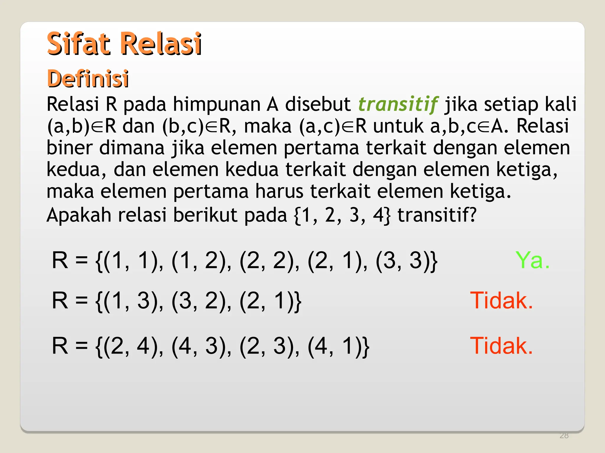 28
Definisi
Definisi
Relasi R pada himpunan A disebut transitif jika setiap kali
(a,b)R dan (b,c)R, maka (a,c)R untuk a,b,cA. Relasi
biner dimana jika elemen pertama terkait dengan elemen
kedua, dan elemen kedua terkait dengan elemen ketiga,
maka elemen pertama harus terkait elemen ketiga.
Apakah relasi berikut pada {1, 2, 3, 4} transitif?
R = {(1, 1), (1, 2), (2, 2), (2, 1), (3, 3)} Ya.
R = {(1, 3), (3, 2), (2, 1)} Tidak.
R = {(2, 4), (4, 3), (2, 3), (4, 1)} Tidak.
Sifat Relasi
Sifat Relasi
 