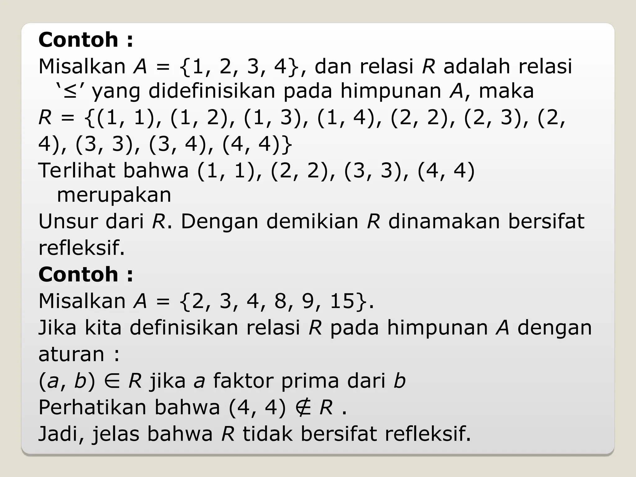 Contoh :
Misalkan A = {1, 2, 3, 4}, dan relasi R adalah relasi
‘≤’ yang didefinisikan pada himpunan A, maka
R = {(1, 1), (1, 2), (1, 3), (1, 4), (2, 2), (2, 3), (2,
4), (3, 3), (3, 4), (4, 4)}
Terlihat bahwa (1, 1), (2, 2), (3, 3), (4, 4)
merupakan
Unsur dari R. Dengan demikian R dinamakan bersifat
refleksif.
Contoh :
Misalkan A = {2, 3, 4, 8, 9, 15}.
Jika kita definisikan relasi R pada himpunan A dengan
aturan :
(a, b) ∈ R jika a faktor prima dari b
Perhatikan bahwa (4, 4) ∉ R .
Jadi, jelas bahwa R tidak bersifat refleksif.
 