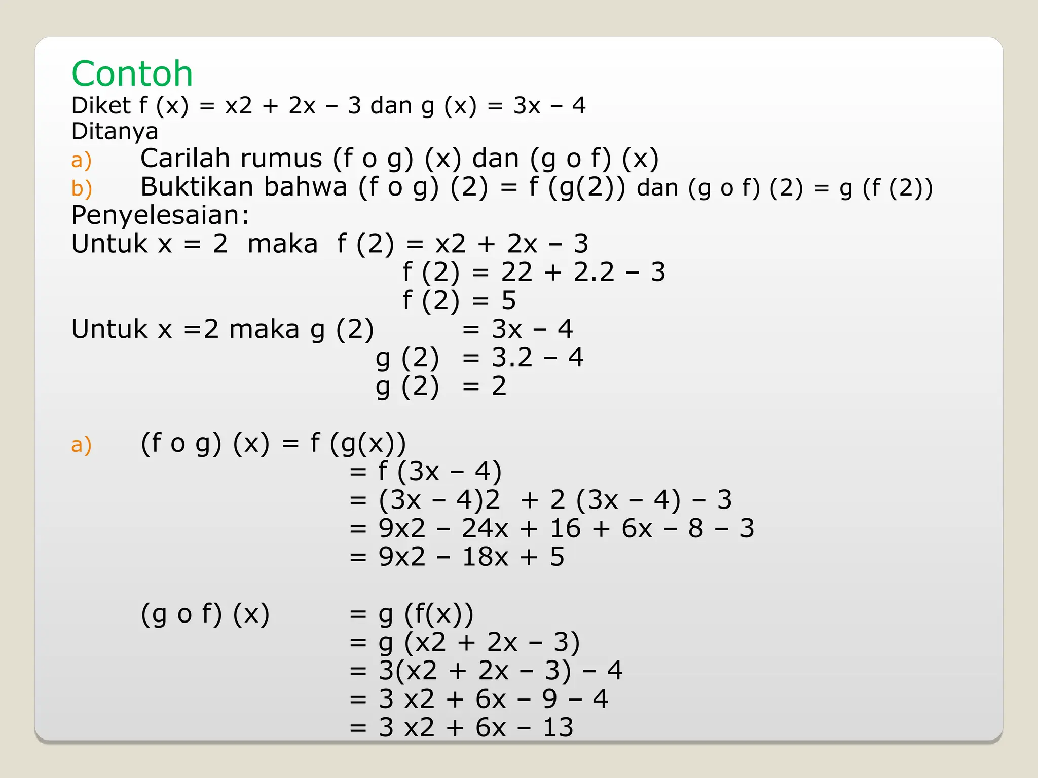 Contoh
Diket f (x) = x2 + 2x – 3 dan g (x) = 3x – 4
Ditanya
a) Carilah rumus (f o g) (x) dan (g o f) (x)
b) Buktikan bahwa (f o g) (2) = f (g(2)) dan (g o f) (2) = g (f (2))
Penyelesaian:
Untuk x = 2 maka f (2) = x2 + 2x – 3
f (2) = 22 + 2.2 – 3
f (2) = 5
Untuk x =2 maka g (2) = 3x – 4
g (2) = 3.2 – 4
g (2) = 2
a) (f o g) (x) = f (g(x))
= f (3x – 4)
= (3x – 4)2 + 2 (3x – 4) – 3
= 9x2 – 24x + 16 + 6x – 8 – 3
= 9x2 – 18x + 5
(g o f) (x) = g (f(x))
= g (x2 + 2x – 3)
= 3(x2 + 2x – 3) – 4
= 3 x2 + 6x – 9 – 4
= 3 x2 + 6x – 13
 