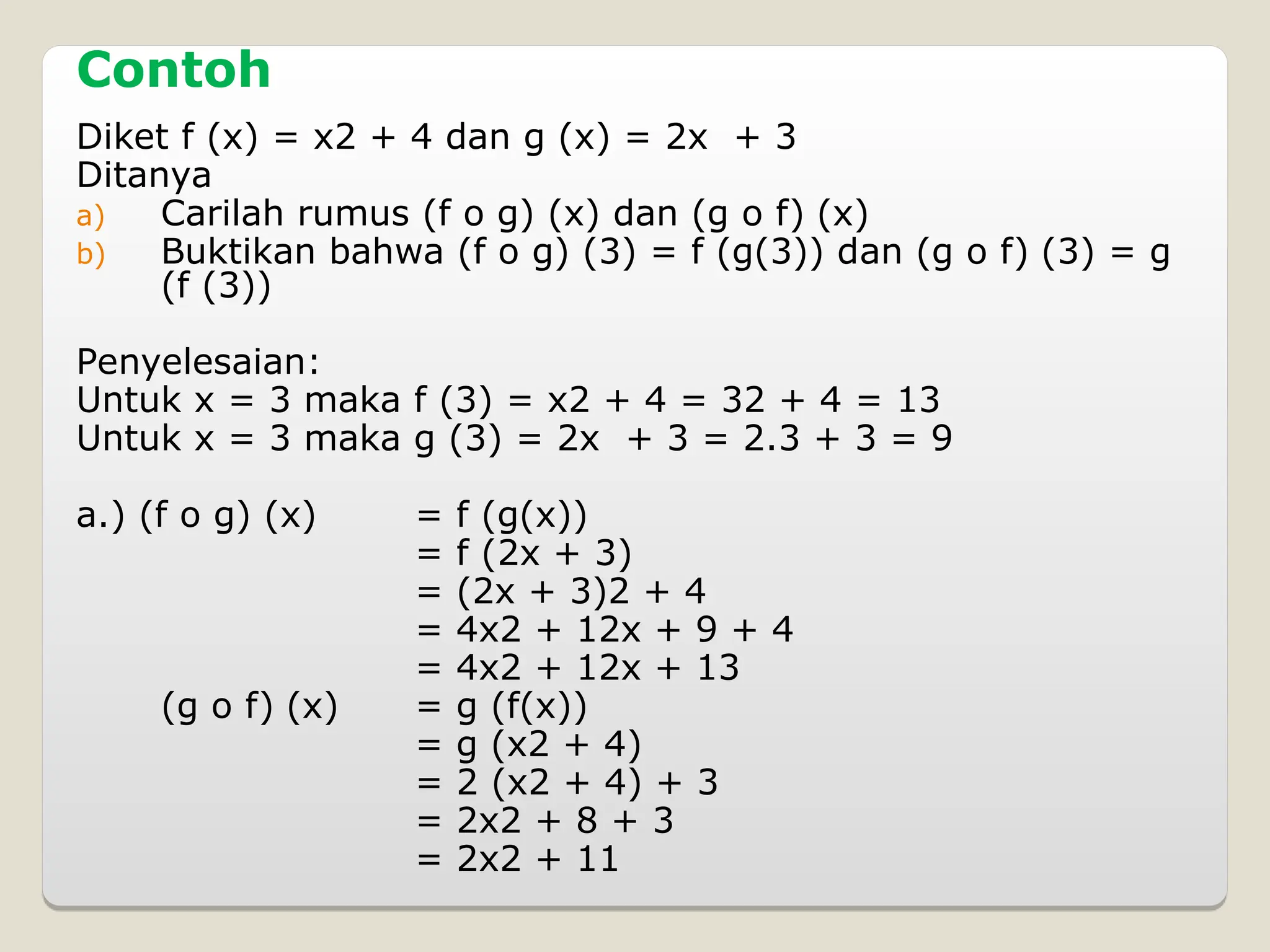 Contoh
Diket f (x) = x2 + 4 dan g (x) = 2x + 3
Ditanya
a) Carilah rumus (f o g) (x) dan (g o f) (x)
b) Buktikan bahwa (f o g) (3) = f (g(3)) dan (g o f) (3) = g
(f (3))
Penyelesaian:
Untuk x = 3 maka f (3) = x2 + 4 = 32 + 4 = 13
Untuk x = 3 maka g (3) = 2x + 3 = 2.3 + 3 = 9
a.) (f o g) (x) = f (g(x))
= f (2x + 3)
= (2x + 3)2 + 4
= 4x2 + 12x + 9 + 4
= 4x2 + 12x + 13
(g o f) (x) = g (f(x))
= g (x2 + 4)
= 2 (x2 + 4) + 3
= 2x2 + 8 + 3
= 2x2 + 11
 