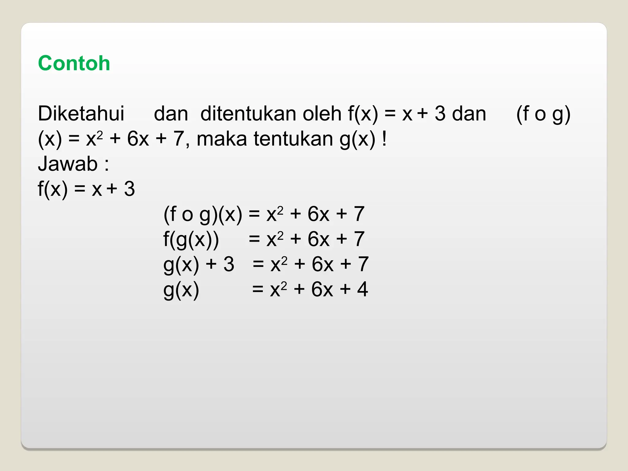 Contoh
Diketahui dan ditentukan oleh f(x) = x + 3 dan (f o g)
(x) = x2
+ 6x + 7, maka tentukan g(x) !
Jawab :
f(x) = x + 3
(f o g)(x) = x2
+ 6x + 7
f(g(x)) = x2
+ 6x + 7
g(x) + 3 = x2
+ 6x + 7
g(x) = x2
+ 6x + 4
 