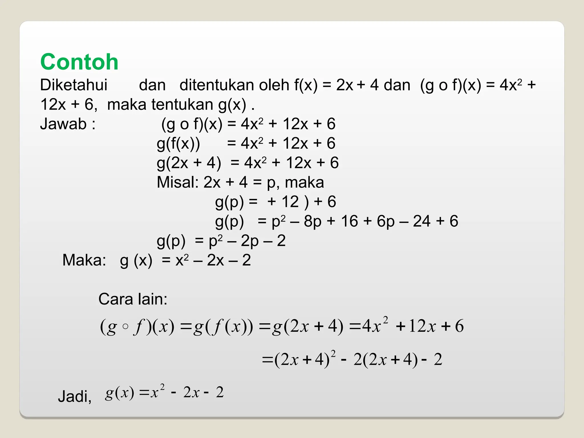Contoh
Diketahui dan ditentukan oleh f(x) = 2x + 4 dan (g o f)(x) = 4x2
+
12x + 6, maka tentukan g(x) .
Jawab : (g o f)(x) = 4x2
+ 12x + 6
g(f(x)) = 4x2
+ 12x + 6
g(2x + 4) = 4x2
+ 12x + 6
Misal: 2x + 4 = p, maka
g(p) = + 12 ) + 6
g(p) = p2
– 8p + 16 + 6p – 24 + 6
g(p) = p2
– 2p – 2
Maka: g (x) = x2
– 2x – 2
Cara lain:
Jadi,
6
12
4
)
4
2
(
))
(
(
)
)(
( 2





 x
x
x
g
x
f
g
x
f
g 
2
)
4
2
(
2
)
4
2
( 2




 x
x
2
2
)
( 2


 x
x
x
g
 