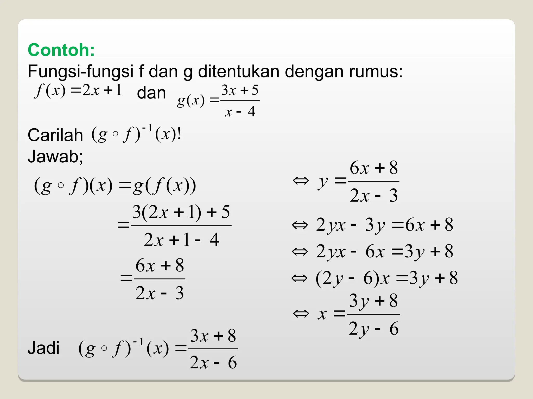 Contoh:
Fungsi-fungsi f dan g ditentukan dengan rumus:
dan
Carilah
Jawab;
Jadi
1
2
)
( 
 x
x
f
4
5
3
)
(



x
x
x
g
)!
(
)
( 1
x
f
g 

))
(
(
)
)(
( x
f
g
x
f
g 

4
1
2
5
)
1
2
(
3





x
x
3
2
8
6



x
x
3
2
8
6




x
x
y
8
6
3
2 


 x
y
yx
8
3
6
2 


 y
x
yx
8
3
)
6
2
( 


 y
x
y
6
2
8
3




y
y
x
6
2
8
3
)
(
)
( 1




x
x
x
f
g 
 