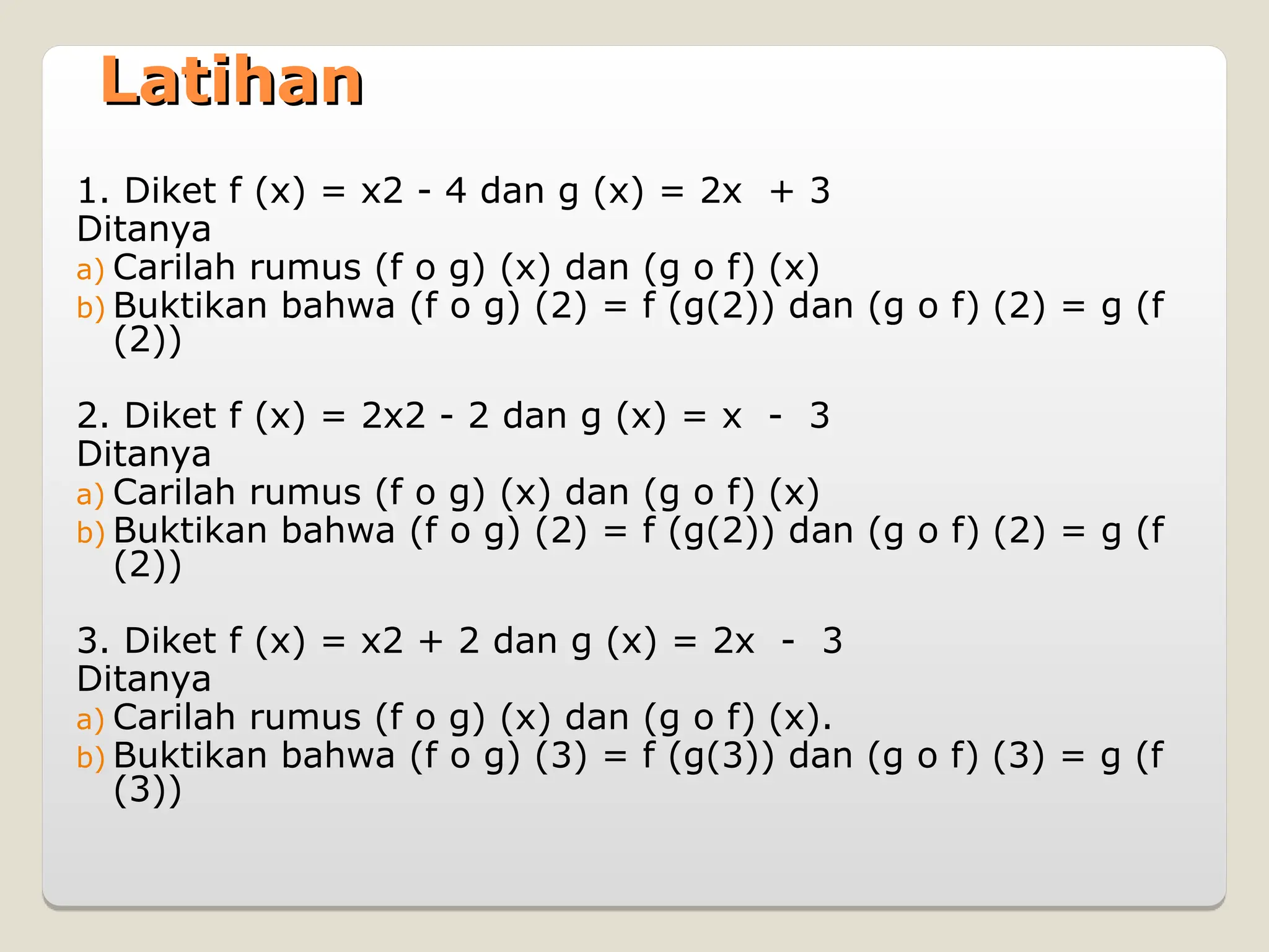 Latihan
Latihan
1. Diket f (x) = x2 - 4 dan g (x) = 2x + 3
Ditanya
a) Carilah rumus (f o g) (x) dan (g o f) (x)
b) Buktikan bahwa (f o g) (2) = f (g(2)) dan (g o f) (2) = g (f
(2))
2. Diket f (x) = 2x2 - 2 dan g (x) = x - 3
Ditanya
a) Carilah rumus (f o g) (x) dan (g o f) (x)
b) Buktikan bahwa (f o g) (2) = f (g(2)) dan (g o f) (2) = g (f
(2))
3. Diket f (x) = x2 + 2 dan g (x) = 2x - 3
Ditanya
a) Carilah rumus (f o g) (x) dan (g o f) (x).
b) Buktikan bahwa (f o g) (3) = f (g(3)) dan (g o f) (3) = g (f
(3))
 