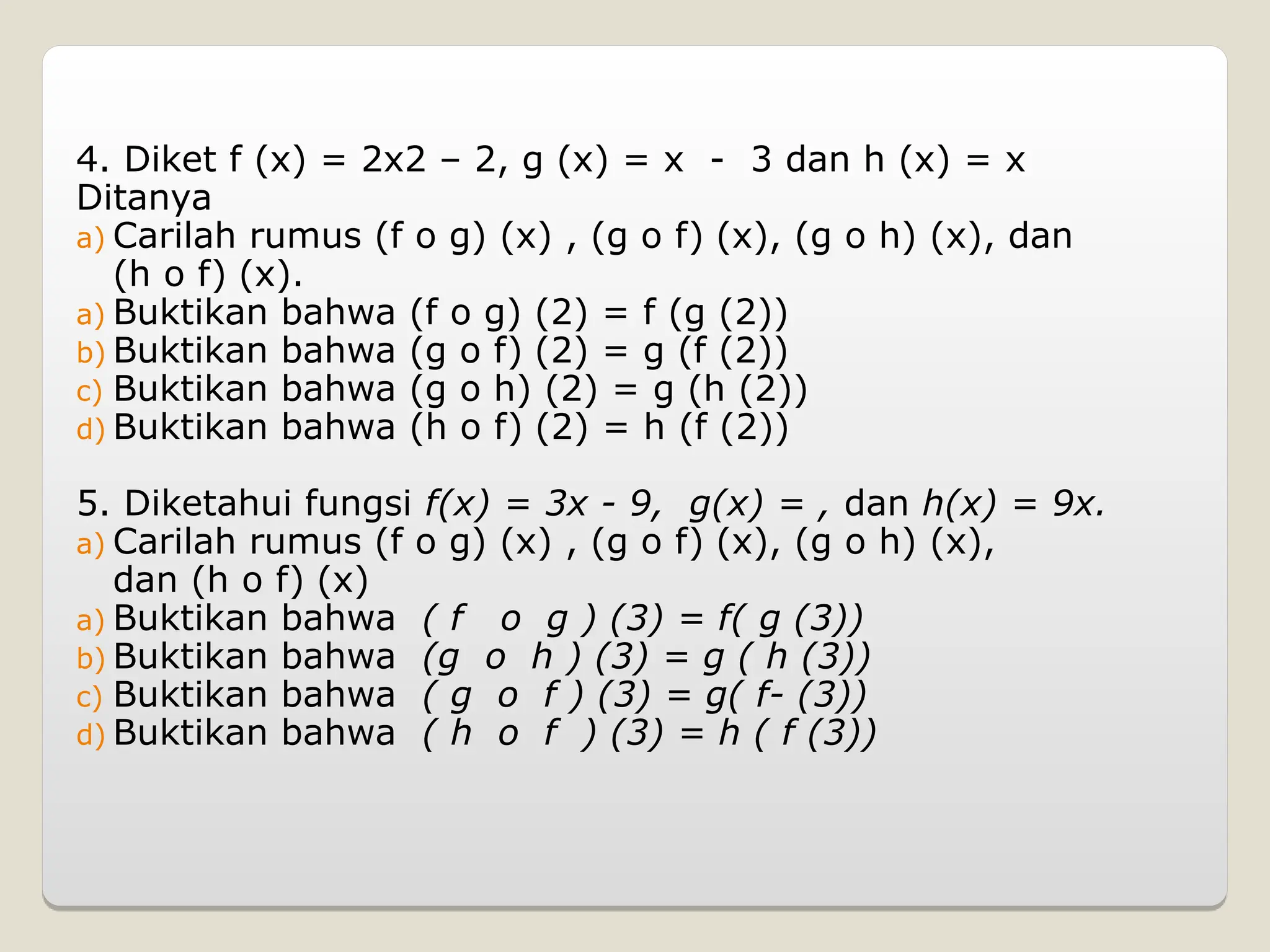 4. Diket f (x) = 2x2 – 2, g (x) = x - 3 dan h (x) = x
Ditanya
a) Carilah rumus (f o g) (x) , (g o f) (x), (g o h) (x), dan
(h o f) (x).
a) Buktikan bahwa (f o g) (2) = f (g (2))
b) Buktikan bahwa (g o f) (2) = g (f (2))
c) Buktikan bahwa (g o h) (2) = g (h (2))
d) Buktikan bahwa (h o f) (2) = h (f (2))
5. Diketahui fungsi f(x) = 3x - 9, g(x) = , dan h(x) = 9x.
a) Carilah rumus (f o g) (x) , (g o f) (x), (g o h) (x),
dan (h o f) (x)
a) Buktikan bahwa ( f o g ) (3) = f( g (3))
b) Buktikan bahwa (g o h ) (3) = g ( h (3))
c) Buktikan bahwa ( g o f ) (3) = g( f- (3))
d) Buktikan bahwa ( h o f ) (3) = h ( f (3))
 