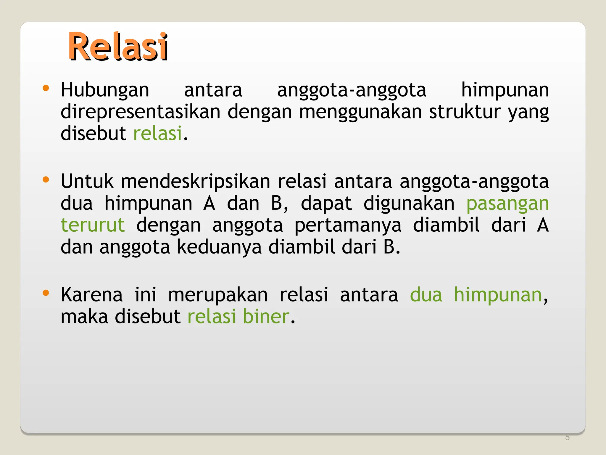 5
Relasi
Relasi
 Hubungan antara anggota-anggota himpunan
direpresentasikan dengan menggunakan struktur yang
disebut relasi.
 Untuk mendeskripsikan relasi antara anggota-anggota
dua himpunan A dan B, dapat digunakan pasangan
terurut dengan anggota pertamanya diambil dari A
dan anggota keduanya diambil dari B.
 Karena ini merupakan relasi antara dua himpunan,
maka disebut relasi biner.
 