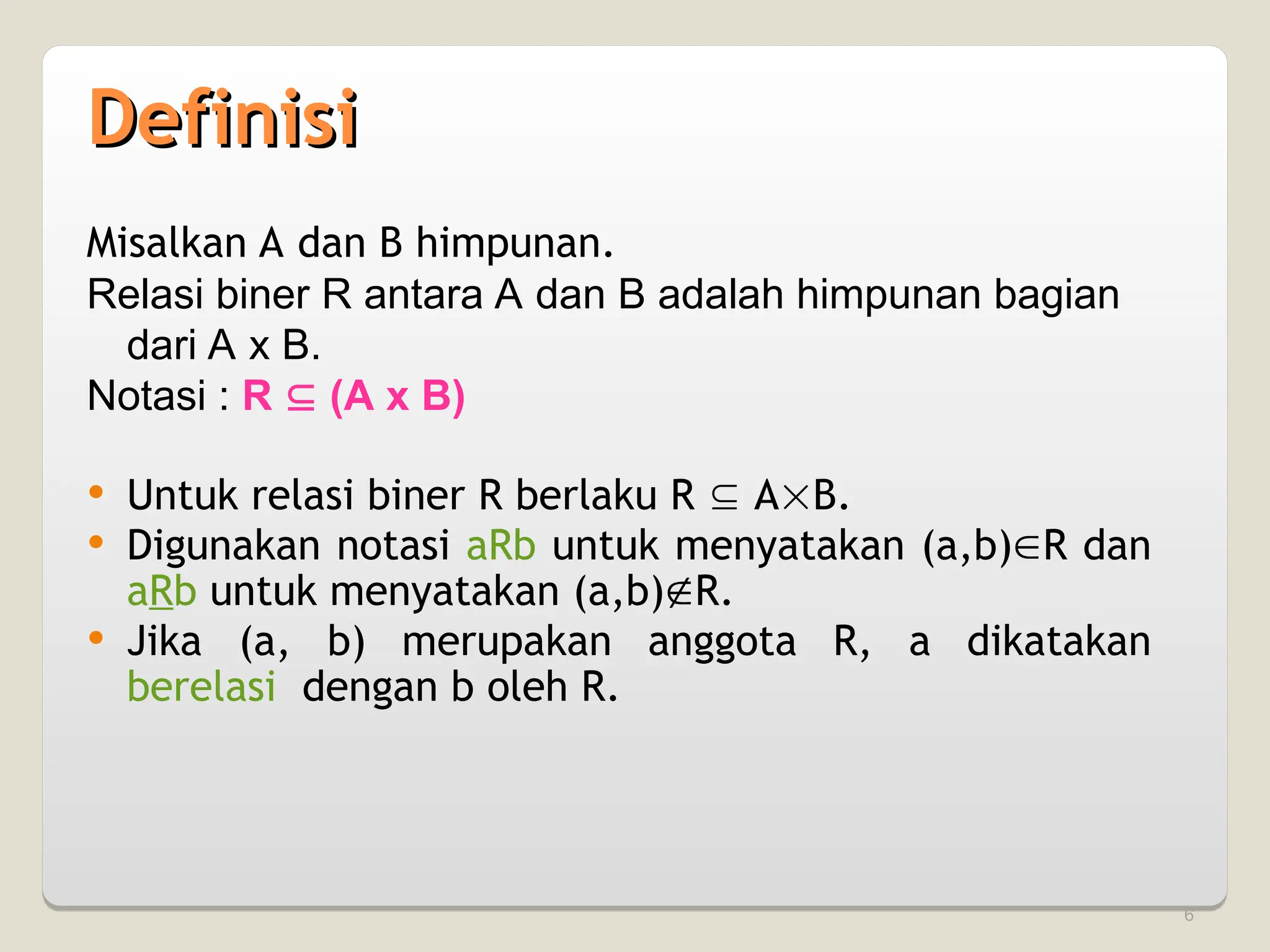6
Definisi
Definisi
Misalkan A dan B himpunan.
Relasi biner R antara A dan B adalah himpunan bagian
dari A x B.
Notasi : R  (A x B)
 Untuk relasi biner R berlaku R  AB.
 Digunakan notasi aRb untuk menyatakan (a,b)R dan
aRb untuk menyatakan (a,b)R.
 Jika (a, b) merupakan anggota R, a dikatakan
berelasi dengan b oleh R.
 