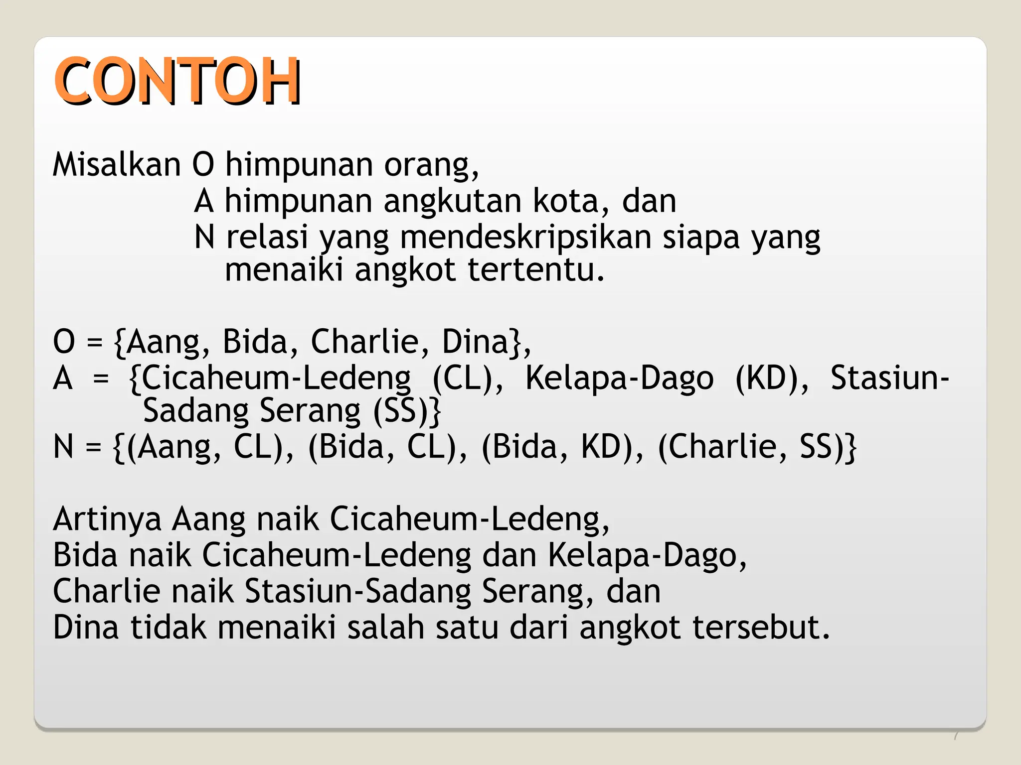 7
Misalkan O himpunan orang,
A himpunan angkutan kota, dan
N relasi yang mendeskripsikan siapa yang
menaiki angkot tertentu.
O = {Aang, Bida, Charlie, Dina},
A = {Cicaheum-Ledeng (CL), Kelapa-Dago (KD), Stasiun-
Sadang Serang (SS)}
N = {(Aang, CL), (Bida, CL), (Bida, KD), (Charlie, SS)}
Artinya Aang naik Cicaheum-Ledeng,
Bida naik Cicaheum-Ledeng dan Kelapa-Dago,
Charlie naik Stasiun-Sadang Serang, dan
Dina tidak menaiki salah satu dari angkot tersebut.
CONTOH
CONTOH
 