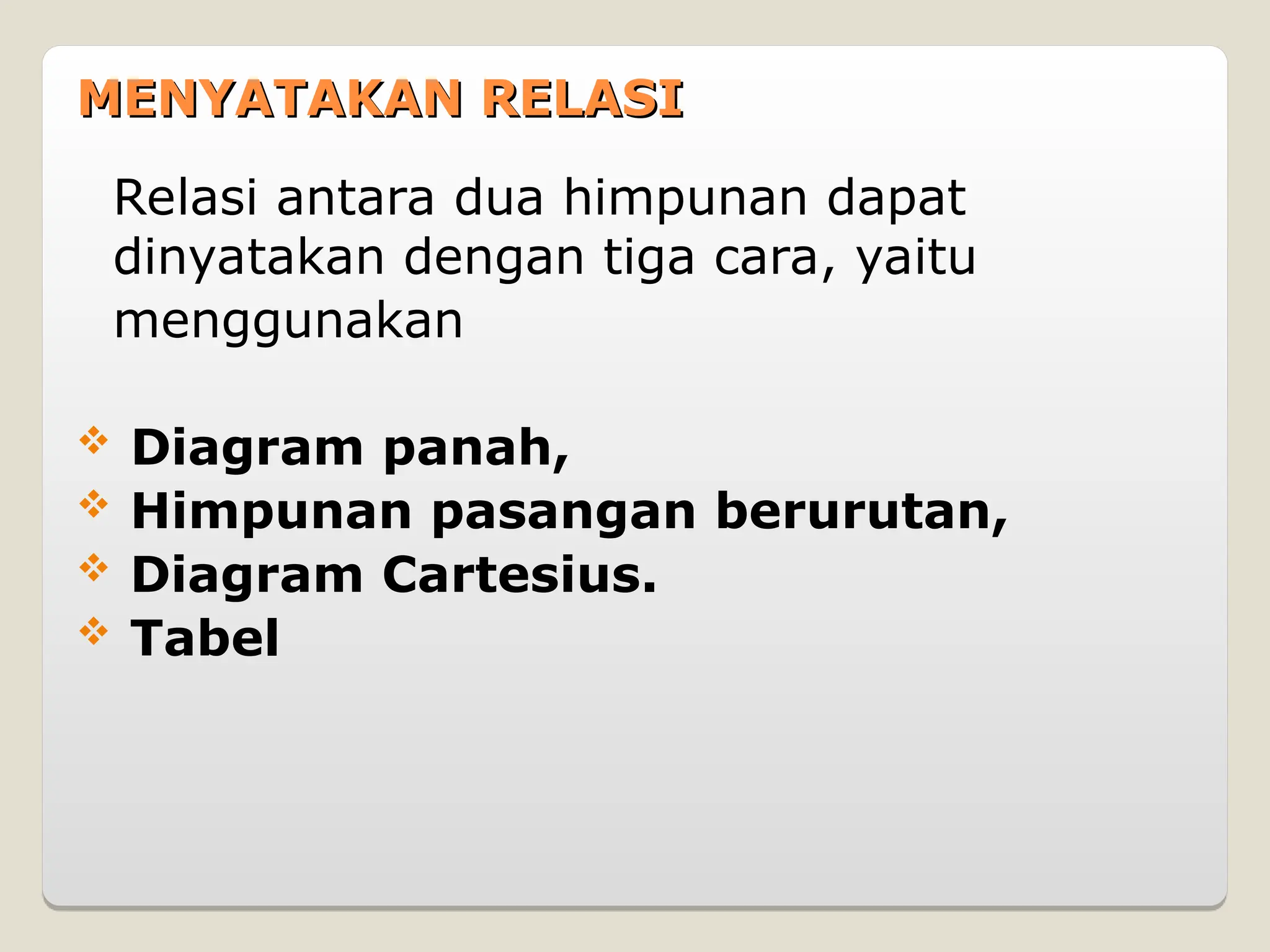 MENYATAKAN RELASI
MENYATAKAN RELASI
Relasi antara dua himpunan dapat
dinyatakan dengan tiga cara, yaitu
menggunakan
 Diagram panah,
 Himpunan pasangan berurutan,
 Diagram Cartesius.
 Tabel
 