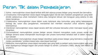 1. Active; memungkinkan siswa dapat terlibat aktif oleh adanya proses belajar yang menarik dan bermakna.
2. Constructive; memungkinkan siswa dapat menggabungkan ide-ide baru kedalam pengetahuan yang telah
dimiliki sebelumnya untuk memahami makna atau keinginan tahuan dan keraguan yang selama ini ada
dalam benaknya.
3. Collaborative; memungkinkan siswa dalam suatu kelompok atau komunitas yang saling bekerjasama,
berbagi ide, saran atau pengalaman, menasehati dan memberi masukan untuk sesama anggota
kelompoknya.
4. Intentional; memungkinkan siswa dapat secara aktif dan antusias berusaha untuk mencapai tujuan yang
diinginkan.
5. Conversational; memungkinkan proses belajar secara inherent merupakan suatu proses sosial dan
dialogis dimana siswa memperoleh keuntungan dari proses komunikasi tersebut baik di dalam maupun
luar sekolah.
6. Contextualized; memungkinkan situasi belajar diarahkan pada proses belajar yang bermakna (real-world)
melalui pendekatan ”problem-based atau case-based learning”
7. Reflective; memungkinkan siswa dapat menyadari apa yang telah ia pelajari serta merenungkan apa yang
telah dipelajarinya sebagai bagian dari proses belajar itu sendiri. (Jonassen (1995), dikutip oleh Norton et
al (2001)).
 