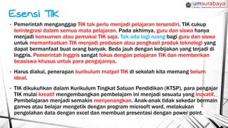 • Pemerintah menganggap TIK tak perlu menjadi pelajaran tersendiri. TIK cukup
terintegrasi dalam semua mata pelajaran. Pada akhirnya, guru dan siswa hanya
menjadi konsumen atau pemakai TIK saja. Tak ada lagi ruang bagi guru dan siswa
untuk memanfaatkan TIK menjadi produsen atau penghasil produk teknologi yang
dapat bermanfaat buat orang banyak. Beda jauh dengan kebijakan yang terjadi di
Inggris. Pemerintah Inggris sangat fokus dengan pelajaran TIK dan memberikan
beasiswa khusus untuk para pengajarnya.
• Harus diakui, penerapan kurikulum matpel TIK di sekolah kita memang belum
ideal.
• TIK dikukuhkan dalam Kurikulum Tingkat Satuan Pendidikan (KTSP), para pengajar
TIK mulai kreatif mengembangkan pembelajarn ini menjadi sesuatu yang inovatif.
Pembelajaran menjadi semakin menyenangkan. Anak-anak tidak sekedar bermain
games atau belajar mengetik dengan program microoft word, melakukan
pengolahan data dengan excel dan membuat presentasi dengan power point.
 