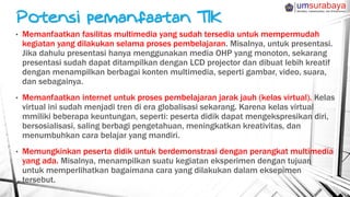 • Memanfaatkan fasilitas multimedia yang sudah tersedia untuk mempermudah
kegiatan yang dilakukan selama proses pembelajaran. Misalnya, untuk presentasi.
Jika dahulu presentasi hanya menggunakan media OHP yang monoton, sekarang
presentasi sudah dapat ditampilkan dengan LCD projector dan dibuat lebih kreatif
dengan menampilkan berbagai konten multimedia, seperti gambar, video, suara,
dan sebagainya.
• Memanfaatkan internet untuk proses pembelajaran jarak jauh (kelas virtual). Kelas
virtual ini sudah menjadi tren di era globalisasi sekarang. Karena kelas virtual
mmiliki beberapa keuntungan, seperti: peserta didik dapat mengekspresikan diri,
bersosialisasi, saling berbagi pengetahuan, meningkatkan kreativitas, dan
menumbuhkan cara belajar yang mandiri.
• Memungkinkan peserta didik untuk berdemonstrasi dengan perangkat multimedia
yang ada. Misalnya, menampilkan suatu kegiatan eksperimen dengan tujuan
untuk memperlihatkan bagaimana cara yang dilakukan dalam eksepimen
tersebut.
 