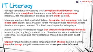• Sebagai kemampuan seseorang untuk mengidentifikasi informasi yang
dibutuhkannya, mengakses dan menemukan informasi, mengevaluasi
informasi, dan menggunakan informasi secara efektif dan etis.
• Informasi yang menjadi obyek disini dapat bersumber dari mana saja, baik dari
media cetak seperti buku, majalah, jurnal, maupun sumber non cetak, seperti
file dalam komputer, internet, film, hasil percakapan dan sebagainya.
• Information literacy berperan sebagai alat untuk memilah informasi-informasi
tersebut, agar yang berguna dapat tetap dimanfaatkan secara maksismal dan
sebaliknya, informasi ang hanya berpotensi menjadi sampah akan dapat
difilter.
• Capaian yang diharapkan secara langsung adalah efisiensi dalam hal waktu,
biaya dan tenaga yang dikeluarkan selama proses pencarian informasi.
 