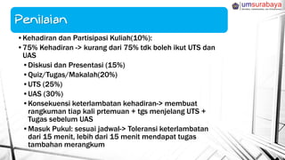 •Kehadiran dan Partisipasi Kuliah(10%):
•75% Kehadiran -> kurang dari 75% tdk boleh ikut UTS dan
UAS
•Diskusi dan Presentasi (15%)
•Quiz/Tugas/Makalah(20%)
•UTS (25%)
•UAS (30%)
•Konsekuensi keterlambatan kehadiran-> membuat
rangkuman tiap kali prtemuan + tgs menjelang UTS +
Tugas sebelum UAS
•Masuk Pukul: sesuai jadwal-> Toleransi keterlambatan
dari 15 menit, lebih dari 15 menit mendapat tugas
tambahan merangkum
 