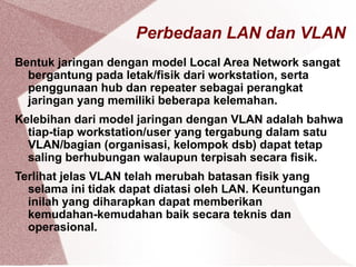 Perbedaan LAN dan VLAN
Bentuk jaringan dengan model Local Area Network sangat
bergantung pada letak/fisik dari workstation, serta
penggunaan hub dan repeater sebagai perangkat
jaringan yang memiliki beberapa kelemahan.
Kelebihan dari model jaringan dengan VLAN adalah bahwa
tiap-tiap workstation/user yang tergabung dalam satu
VLAN/bagian (organisasi, kelompok dsb) dapat tetap
saling berhubungan walaupun terpisah secara fisik.
Terlihat jelas VLAN telah merubah batasan fisik yang
selama ini tidak dapat diatasi oleh LAN. Keuntungan
inilah yang diharapkan dapat memberikan
kemudahan-kemudahan baik secara teknis dan
operasional.
 