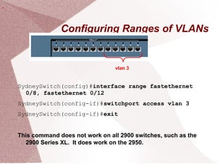 Configuring Ranges of VLANs
SydneySwitch(config)#interface range fastethernet
0/8, fastethernet 0/12
SydneySwitch(config-if)#switchport access vlan 3
SydneySwitch(config-if)#exit
This command does not work on all 2900 switches, such as the
2900 Series XL. It does work on the 2950.
vlan 3
.
 