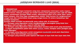JARINGAN BERBASIS LUAS (WAN)
1. PENGERTIAN
WAN adalah jaringan komputer yang luas cakupannya mencapai suatu negara
bahkan benua. Adanya jaringan ini sendiri karena hasil gabungan dari LAN dan MAN.
Dalam membangun jaringan WAN sendiri, dibutuhkan kabel serat optik (fiber optic),
kabel telepon, atau bisa juga menggunakan satelit. Oleh karena itu, jangkauannya
sangat luas dan memerlukan biaya yang sangat besar. Di antara banyaknya tipe
jaringan komputer,
jaringan WAN memiliki karakteristik yang cukup unik, di antaranya:
1. Jaringan yang digunakan untuk menghubungkan perangkat yang tidak bisa
dijangkau oleh jaringan lain, seperti LAN dan MAN.
2. Jaringan yang digunakan untuk melakukan koneksi pada jarak yang berjauhan.
3. Dapat mengirimkan paket data antar switch, router, maupun antar jaringan yang
telah dibangun.
4. Jaringan yang digunakan untuk mengakses bandwidth jarak jauh diperlukan
koneksi serial dari berbagai macam jenis.
5. Jaringan yang bekerja pada lapisan OSI layer di layer fisik dan layer data link.
 