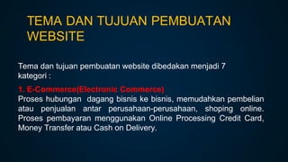 TEMA DAN TUJUAN PEMBUATAN
WEBSITE
Tema dan tujuan pembuatan website dibedakan menjadi 7
kategori :
1. E-Commerce(Electronic Commerce)
Proses hubungan dagang bisnis ke bisnis, memudahkan pembelian
atau penjualan antar perusahaan-perusahaan, shoping online.
Proses pembayaran menggunakan Online Processing Credit Card,
Money Transfer atau Cash on Delivery.
 