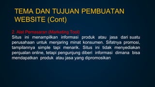 2. Alat Pemasaran (Marketing Tool)
Situs ini menampilkan informasi produk atau jasa dari suatu
perusahaan untuk menjaring minat konsumen. Sifatnya promosi,
tampilannya simple tapi menarik. Situs ini tidak menyediakan
penjualan online, tetapi pengunjung diberi informasi dimana bisa
mendapatkan produk atau jasa yang dipromosikan
TEMA DAN TUJUAN PEMBUATAN
WEBSITE (Cont)
 