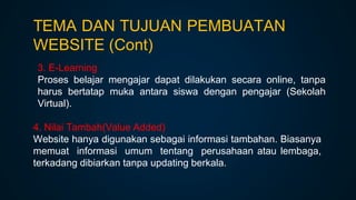 3. E-Learning
Proses belajar mengajar dapat dilakukan secara online, tanpa
harus bertatap muka antara siswa dengan pengajar (Sekolah
Virtual).
4. Nilai Tambah(Value Added)
Website hanya digunakan sebagai informasi tambahan. Biasanya
memuat informasi umum tentang perusahaan atau lembaga,
terkadang dibiarkan tanpa updating berkala.
TEMA DAN TUJUAN PEMBUATAN
WEBSITE (Cont)
 
