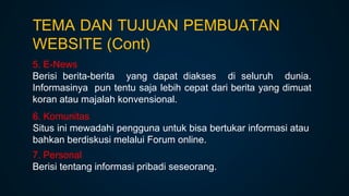 5. E-News
Berisi berita-berita yang dapat diakses di seluruh dunia.
Informasinya pun tentu saja lebih cepat dari berita yang dimuat
koran atau majalah konvensional.
6. Komunitas
Situs ini mewadahi pengguna untuk bisa bertukar informasi atau
bahkan berdiskusi melalui Forum online.
7. Personal
Berisi tentang informasi pribadi seseorang.
TEMA DAN TUJUAN PEMBUATAN
WEBSITE (Cont)
 