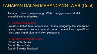Tahapan dalam merancang Web menggunakan Model
Waterfall sebagai berikut :
1. Analisis Kebutuhan
Analisis kebutuhan merupakan proses pengumpulan kebutuhan
yang dilakukan secara intensif untuk menentukan spesifikasi
web agar dapat dipahami oleh pengguna.
2. Desain Perangkat Lunak
Desain Antar Muka
Desain Basis Data
Desain Struktur Navigasi
TAHAPAN DALAM MERANCANG WEB (Cont)
 