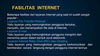 FASILITAS INTERNET
Beberapa fasilitas dan layanan Internet yang saat ini sudah sangat
populer :
Layanan File Transfer Protocol
Yaitu layanan yang memungkinkan pengguna bertukar,
menyalin, dan menempatkan file data di Internet.
Layanan E-mail
Yaitu layanan yang memungkinkan pengguna mengirim dan
menerima pesan dalam bentuk surat elektronik.
Layanan Internet Relay Chat (IRC) atau Chatting
Yaitu layanan yang memungkinkan pengguna berkomunikasi dan
berinteraksi secara langsung dengan pengguna internet lainnya
 