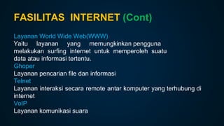 FASILITAS INTERNET (Cont)
Layanan World Wide Web(WWW)
Yaitu layanan yang memungkinkan pengguna
melakukan surfing internet untuk memperoleh suatu
data atau informasi tertentu.
Ghoper
Layanan pencarian file dan informasi
Telnet
Layanan interaksi secara remote antar komputer yang terhubung di
internet
VoIP
Layanan komunikasi suara
 