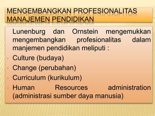 MENGEMBANGKAN PROFESIONALITAS
MANAJEMEN PENDIDIKAN
    Lunenburg dan Ornstein mengemukkan
    mengembangkan        profesionalitas  dalam
    manjemen pendidikan meliputi :
   Culture (budaya)
   Change (perubahan)
   Curriculum (kurikulum)
   Human         Resources        administration
    (administrasi sumber daya manusia)
 