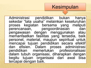 Kesimpulan

Administrasi   pendidikan   bukan     hanya
sekedar “tata usaha” melainkan keseluruhan
proses kegiatan bersama yang meliputi
perencanaan,       pengoordinasian      dan
pengawasan dengan menggunakan atau
memanfaatkan fasilitas yang tersedia, baik
personel, material, maupun sepiritual untuk
mencapai tujuan pendidikan secara efektif
dan efisien. Dalam proses administrasi
pendidikan    memerlukan    profesionalisasi
dalam tubuh organisasi, diharapkan dengan
begitu tujuan organisasi dari awal bisa
tercapai dengan baik.
 