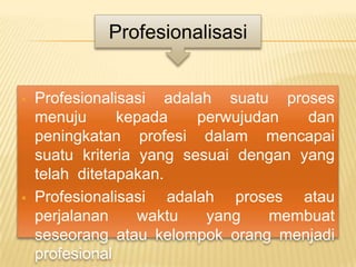 Profesionalisasi


   Profesionalisasi adalah suatu proses
    menuju      kepada    perwujudan   dan
    peningkatan profesi dalam mencapai
    suatu kriteria yang sesuai dengan yang
    telah ditetapakan.
   Profesionalisasi adalah proses atau
    perjalanan     waktu   yang    membuat
    seseorang atau kelompok orang menjadi
    profesional
 