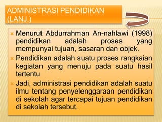 ADMINISTRASI PENDIDIKAN
(LANJ.)
 Menurut Abdurrahman An-nahlawi (1998)
  pendidikan      adalah     proses     yang
  mempunyai tujuan, sasaran dan objek.
 Pendidikan adalah suatu proses rangkaian
  kegiatan yang menuju pada suatu hasil
  tertentu
 Jadi, administrasi pendidikan adalah suatu
  ilmu tentang penyelenggaraan pendidikan
  di sekolah agar tercapai tujuan pendidikan
  di sekolah tersebut.
 