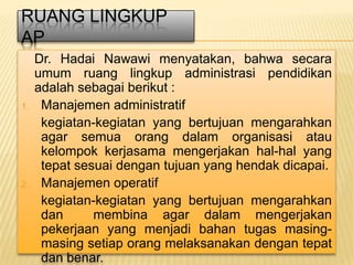 RUANG LINGKUP
AP
     Dr. Hadai Nawawi menyatakan, bahwa secara
     umum ruang lingkup administrasi pendidikan
     adalah sebagai berikut :
1.    Manajemen administratif
      kegiatan-kegiatan yang bertujuan mengarahkan
      agar semua orang dalam organisasi atau
      kelompok kerjasama mengerjakan hal-hal yang
      tepat sesuai dengan tujuan yang hendak dicapai.
2.    Manajemen operatif
      kegiatan-kegiatan yang bertujuan mengarahkan
      dan      membina agar dalam mengerjakan
      pekerjaan yang menjadi bahan tugas masing-
      masing setiap orang melaksanakan dengan tepat
      dan benar.
 