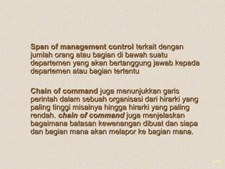 1-12
Span of management controlSpan of management control terkait denganterkait dengan
jumlah orang atau bagian di bawah suatujumlah orang atau bagian di bawah suatu
departemen yang akan bertanggung jawab kepadadepartemen yang akan bertanggung jawab kepada
departemen atau bagian tertentudepartemen atau bagian tertentu
Chain of commandChain of command juga menunjukkan garisjuga menunjukkan garis
perintah dalam sebuah organisasi dari hirarki yangperintah dalam sebuah organisasi dari hirarki yang
paling tinggi misalnya hingga hirarki yang palingpaling tinggi misalnya hingga hirarki yang paling
rendah.rendah. chain of commandchain of command juga menjelaskanjuga menjelaskan
bagaimana batasan kewenangan dibuat dan siapabagaimana batasan kewenangan dibuat dan siapa
dan bagian mana akan melapor ke bagian mana.dan bagian mana akan melapor ke bagian mana.
 
