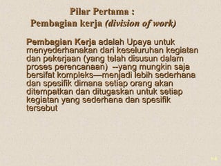 1-5
Pilar Pertama :Pilar Pertama :
Pembagian kerjaPembagian kerja (division of work)(division of work)
Pembagian KerjaPembagian Kerja adalah Upaya untukadalah Upaya untuk
menyederhanakan dari keseluruhan kegiatanmenyederhanakan dari keseluruhan kegiatan
dan pekerjaan (yang telah disusun dalamdan pekerjaan (yang telah disusun dalam
proses perencanaan) --yang mungkin sajaproses perencanaan) --yang mungkin saja
bersifat kompleks—menjadi lebih sederhanabersifat kompleks—menjadi lebih sederhana
dan spesifik dimana setiap orang akandan spesifik dimana setiap orang akan
ditempatkan dan ditugaskan untuk setiapditempatkan dan ditugaskan untuk setiap
kegiatan yang sederhana dan spesifikkegiatan yang sederhana dan spesifik
tersebuttersebut
 