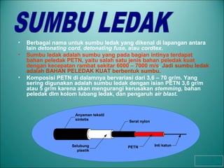 • Berbagai nama untuk sumbu ledak yang dikenal di lapangan antara
lain detonating cord, detonating fuse, atau cordtex.
• Sumbu ledak adalah sumbu yang pada bagian intinya terdapat
bahan peledak PETN, yaitu salah satu jenis bahan peledak kuat
dengan kecepatan rambat sekitar 6000 – 7000 m/s. Jadi sumbu ledak
adalah BAHAN PELEDAK KUAT berbentuk sumbu.
• Komposisi PETN di dalamnya bervariasi dari 3,6 – 70 gr/m. Yang
sering digunakan adalah sumbu ledak dengan isian PETN 3,6 gr/m
atau 5 gr/m karena akan mengurangi kerusakan stemming, bahan
peledak dlm kolom lubang ledak, dan pengaruh air blast.
Anyaman tekstil
sintetis
Serat nylon
PETN Inti katunSelubung
plastik
OHT 24
 