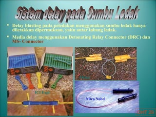  Delay blasting pada peledakan menggunakan sumbu ledak hanya
diletakkan dipermukaan, yaitu antar lubang ledak.
 Media delay menggunakan Detonating Relay Connector (DRC) dan
MS- Connector
ICI Expl
Orica
Nitro Nobel
OHT 29
 