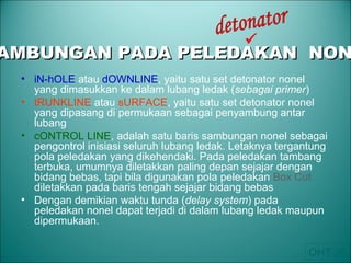 • iN-hOLE atau dOWNLINE, yaitu satu set detonator nonel
yang dimasukkan ke dalam lubang ledak (sebagai primer)
• tRUNKLINE atau sURFACE, yaitu satu set detonator nonel
yang dipasang di permukaan sebagai penyambung antar
lubang
• cONTROL LINE, adalah satu baris sambungan nonel sebagai
pengontrol inisiasi seluruh lubang ledak. Letaknya tergantung
pola peledakan yang dikehendaki. Pada peledakan tambang
terbuka, umumnya diletakkan paling depan sejajar dengan
bidang bebas, tapi bila digunakan pola peledakan Box Cut
diletakkan pada baris tengah sejajar bidang bebas
• Dengan demikian waktu tunda (delay system) pada
peledakan nonel dapat terjadi di dalam lubang ledak maupun
dipermukaan.
AMBUNGAN PADA PELEDAKAN NONAMBUNGAN PADA PELEDAKAN NON

OHT 36
 