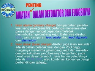 1. Isian utama (primary charge) berupa bahan peledak
kuat yang peka (sensitif), berfungsi menerima efek
panas dengan sangat cepat dan meledak
menimbulkan gelombang kejut. Bahannya disebut
ASA, yaitu campuran lead azide atau lead stypnate
dan aluminium.
2. Isian dasar (base charge) disebut juga isian sekunder
adalah bahan peledak kuat dengan VoD tinggi.
Fungsinya menerima gelombang kejut dan meledak
dengan kekuatan yang besarnya tergantung pada
berat isian dasar tersebut. Jenis bahan peledaknya
adalah PETN, TNT, atau kombinasi keduanya dengan
perbandingan tertentu.
PENTING

 