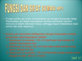 • Fungsi sumbu api untuk merambatkan api dengan kecepatan tetap.
Perambatan api dapat menyalakan ramuan pembakar (ignition
mixture) di dalam detonator biasa, sehingga dapat meledakkan isian
primer dan isian dasarnya.
• Sumbu api merambat (deflagrate) dengan kecepatan rambat
yang biasa diperdagangkan adalah:
1. Ketentuan di Amerika, 130 ±10 det/meter bila terletak di
daerah permukaan laut
2. Ketentuan di Eropa 120 ±10 det/meter pada kondisi yang
sama dengan di atas
3. Ketentuan di Australia 100 ±10 det/meter pada kondisi sama
dengan di atas (60 cm / menit)
OHT 17
 