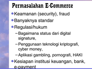 Permasalahan E-Commerce
Keamanan (security), fraud
Banyaknya standar
Regulasi/hukum
–Bagaimana status dari digital
signature,
–Penggunaan teknologi kriptografi,
cyber money,
–Aplikasi gambling, pornografi, HAKI
Kesiapan institusi keuangan, bank,
e-payment
 