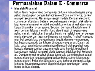 Permasalahan Dalam E - Commerce
Masalah Finansial
belum tentu negara yang paling maju di dunia menjadi negara yang
paling diuntungkan dengan kehadiran electronic commerce, bahkan
mungkin sebaliknya. Alasannya sangat mudah. Dengan electronic
commerce, eksistensi batasan sebuah negara menjadi tidak relevan
lagi, karena transaksi terjadi di sebuah komonitas virtual atau yang
kerap dinamakan cyber space. Seorang bermental kapitalis murni
akan dengan leluasa memilih hidup atau tinggal di negara yang
paling murah, melakukan transaksi bisnisnya melalui internet dengan
menjual produk dan jasanya di negara yang paling “mahal” (sanggup
membeli produk/jasa dengan harga tinggi), dan menyimpan uang
hasil usahanya pada bank-bank di negara yang aman. Dalam arti
kata, dapat saja Indonesia misalnya ditempati oleh populasi yang
banyak, dengan sumber daya manusia yang handal, tetapi hasil
keuntungan melalui transaksi bisnis tersebut tidak kembali ke tanah
air. Dengan format tersebut di atas tentu saja yang dirugikan adalah
negara maju dan negara sedang berkembang, sementara negara-
negara seperti Swiss dan Singapura yang terkenal dengan kualitas
lembaga keuangannya akan dibanjiri dengan keuntungan “tanpa”
harus berbuat sesuatu
 