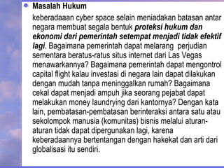 Masalah Hukum
keberadaaan cyber space selain meniadakan batasan antar
negara membuat segala bentuk proteksi hukum dan
ekonomi dari pemerintah setempat menjadi tidak efektif
lagi. Bagaimana pemerintah dapat melarang perjudian
sementara beratus-ratus situs internet dari Las Vegas
menawarkannya? Bagaimana pemerintah dapat mengontrol
capital flight kalau investasi di negara lain dapat dilakukan
dengan mudah tanpa meninggalkan rumah? Bagaimana
cekal dapat menjadi ampuh jika seorang pejabat dapat
melakukan money laundrying dari kantornya? Dengan kata
lain, pembatasan-pembatasan berinteraksi antara satu atau
sekolompok manusia (komunitas) bisnis melalui aturan-
aturan tidak dapat dipergunakan lagi, karena
keberadaannya bertentangan dengan hakekat dan arti dari
globalisasi itu sendiri.
 